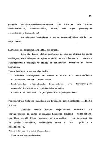 16



própria       prática,correlacionando-a          com     teorias       que   possam
fundamentá-la,       estruturando,         assim,       uma    ação      pedagógica
consciente e intencional.
              Os núcleos temáticos a serem desenvolvidos serão                     OS

seguintes:


História da educacão infantil no Brasil
              Através deste núcleo pretende-se que os alunos do curso
conheçam, estabeleçam relações e reflitam criticamente                       sobre o
atendimento 3 criança no Brasil em diferentes                 momentos da       nossa
história.
Temas básicos a serem abordados:
-   Diferentes    concepções      de    homem   e   mundo     e o     seus reflexos
    na educação infantil brasileira.
*   Instituições     educacionais         brasileiras,        com     destaque para
    educação infantil e a instituição creche.
*   A creche em   São   Paulo hoje: politica e perspectiva.


Perspectivas teórico-práticas do trabalho com a crianca                       de O a
6 anos

              Através     deste        núcleo    objetiva-se         oferecer      aos
participantes do curso elementos tedricos mínimos                      necessários,
que lhes possibilitem conhecer mais e melhor                        as crianças com
as    quais    trabalham,    refletindo         sobre    a     sua       prática    e
melhorando-a.
Temas básicos a serem abordados:
*   Teoria do conhecimento.
 