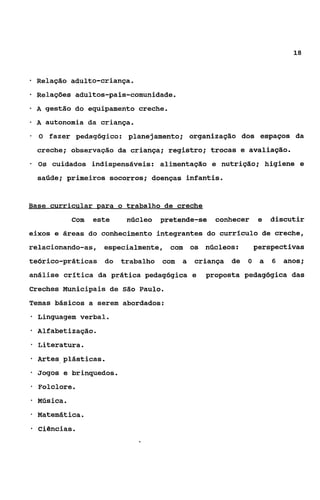18



*   Relação adulto-criança.
    Relações adultos-pais-comunidade.
+   A gestão do equipamento creche.

-   A autonomia da criança.
-   O fazer pedagógico: planejamento; organização dos espaços da
    creche; observação da criança; registro; trocas e avaliação.
-   Os cuidados indispensáveis: alimentação e nutrição; higiene e
    saúde; primeiros socorros; doenças infantis.


Base currieular para o trabalho de creche
              Com   este     núcleo   pretende-se   conhecer     e   discutir
eixos e áreas do conhecimento integrantes do currículo de creche,
relacionando-as, especialmente, com os núcleos:                 perspectivas
teórico-práticas       do   trabalho com   a   criança de   O    a   6   anos;
análise crítica da prática pedagógica e          proposta pedagógica das
Creches Municipais de São Paulo.
Temas básicos a serem abordados:
*   Linguagem verbal.
    Alfabetização.
*   Literatura.
-   Artes plásticas.
*   Jogos e brinquedos.
*   Folclore.
-   Música.
-   Matemática.
*   ciências.
 