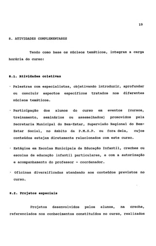 19



8. ATIVIDADES COMPLEMENTARES



             Tendo como base os núcleos temáticos, integram a carga
horária do curso:



81
 ..      Atividades coletivas

*   Palestras com especialistas, objetivando introduzir, aprofundar
    ou    concluir     aspectos   específicos          tratados    nos    diferentes
    núcleos temáticos.

*   Participação       dos    alunos    do        curso    em   eventos       (cursos,
    treinamento,       seminários      ou       assemelhados)     promovidos     pela
    Secretaria Municipal do Bem-Estar, Supervisão Regional do Bem-
    Estar    Social,    no   âmbito    da       P.M.S.P.   ou   fora dela,      cujos
    conteúdos estejam diretamente relacionados com este curso.

*   Estágios em Escolas Municipais de Educação Infantil, creches ou
    escolas de educação infantil particulares, e com a autorização
    e acompanhamento do professor           -   coordenador.

*   Oficinas diversificadas atendendo aos conteúdos previstos no
    curso.


82
 ..      Projetos especiais


              Projetos       desenvolvidos         pelos    alunos,      na   creche,
referendados nos conhecimentos constituídos no curso, realizados
 