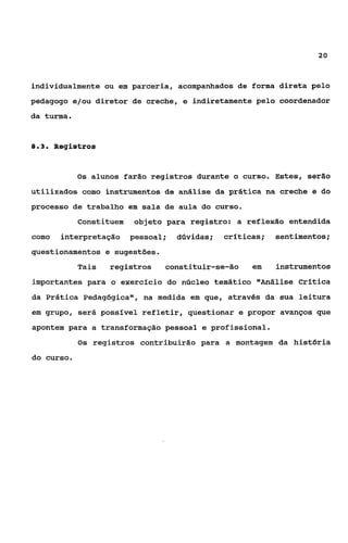 20



individualmente ou em parceria, acompanhados de forma direta pelo
pedagogo e/ou diretor de creche, e indiretamente pelo coordenador
da turma.


83
 ..     Registros


            Os alunos farão registros durante o curso. Estes, Ser30

utilizados como instrumentos de análise da prática na creche e do
processo de trabalho em sala de aula do curso.
             Constituem   objeto para registro: a reflexão entendida
corno    interpretação    pessoal;   dúvidas;   crfticas;   sentimentos;
questionamentos e sugestões.
             Tais   registros    constituir-se-ão     em    instrumentos
importantes para o exercício do núcleo temático vlAnáliseCrítica
da Prática Pedagógicavv, medida em que, através da sua leitura
                       na
em grupo, será possfvel refletir, questionar e propor avanços que
apontem para a transformação pessoal e profissional.
             0s registros contribuirão para a montagem da histBria

do curso.
 