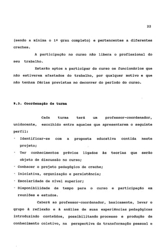 22



(sendo a mínima o 1Q grau completo) e pertencentes a diferentes
creches     .
            )




                 A    participação no curso não libera o profissional do
seu trabalho.
                 Estarão aptos a participar do curso os funcionários que
não estiverem afastados do trabalho, por qualquer motivo e que
não tenham férias previstas no decorrer do período do curso.




93
 ..    Coordenação de tuma


                      Cada    turma      terá       um   professor-coordenador,
unidocente,            escolhido entre aqueles que apresentarem o seguinte
perfil:
*     Identificar-se         com   a    proposta     educativa   contida   neste
    projeto;
-     Ter       conhecimentos prévios       ligados às     teorias que     serão
      objeto de discussão no curso;
-   Conhecer o projeto pedagógico de creche;
-   Iniciativa, organização e persistência;
*   Escolaridade de nível superior;
-   Disponibilidade de tempo para               o    curso e participação em
    reuniões e estudos.
                     Caberá ao professor-coordenador, basicamente, levar o
grupo & reflexão e & análise de suas experiências pedagógicas
introduzindo conteúdos, possibilitando processo e produção de
conhecimento coletivo, na              perspectiva da transformação pessoal e
 