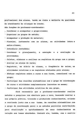 23



profissional dos alunos, tendo em vista a melhoria da qualidade
de atendimento às crianças de creche.
São funções do professor-coordenador:
. Coordenar e acompanhar o grupo-classe;
    Organizar os grupos de estudo;
*   Acompanhar a produção do material;

*   Planejar,    juntamente com        os       alunos,    as   atividades    intra e
    extra-classe;
    Introduzir conteçidos;
-   Coordenar     o    planejamento,        a    execução       e   a   avaliação   de
    atividades;
*   Coletar, elaborar e analisar os registros do grupo com o grupo;
    Avaliar os alunos do curso;
e   Registrar,    em    diário de   classe, a             freqüência às aulas, as
    atividades coletivas e os registros efetuados pelo alunos;
*   Efetuar registros sobre o curso e sua turma, comunicand -os ao

    grupo i
*   Participar das reuniões sistemáticas com o grupo de coordenação
    do curso e atividades complementares inerentes ao mesmo;
*   Participar das atividades coletivas de seu grupo.
              Será     necessário que       o    professor-coordenador        realize
estudos e pesquisas com abertura para o novo, buscando recriar a
sua própria prática, trocando e produzindo conhecimentos, criando
e recriando junto com a sua            turma. A s reuniões sistemáticas com
o grupo de coordenação geral e os estudos paralelos contribuirão
para     atualização      e   aprofundamento de            seus     conhecimentos   em
relação aos temas abordados. Contará ele, também, com o auxílio
 