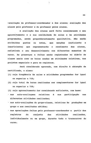 26



-avaliação do professor-coordenador e dos alunos; avaliação dos
alunos pelo professor e do professor pelos alunos.
             A avaliação dos alunos será feita considerando o seu
aproveitamento e a sua assiduidade ãs aulas e às atividades
programadas,        sendo   preponderantemente qualitativa.              Não     serão
atribuídos      pontos      ou   notas,     mas         menções      (suficiente     e
insuficiente)        que    representarão       o       rendimento    dos      alunos,
refletindo      o   seu desenvolvimento nos              diferentes momentos       do
curso. As presenças e faltas serão registradas no diário de
classe assim como as horas usadas em atividades coletivas, nos
projetos especiais e para os registros.
             Será considerado aprovado, com direito ã obtenção de
certificado, o aluno:
(1) cuja freqüência à s aulas e atividades programadas for igual

     ou superior a 75%;
(2) cujo total de horas realizadas nas complementares for igual

      ou superior a 75%;
(3) cujo aproveitamento for considerado suficiente, com base:

*   nas   auto-avaliaçaes        relativas          a    sua   participação        nas
    diferentes atividades realizadas;
*   nas auto-avaliações do grupo-classe, relativas às                  produções em
    grupo e aos resultados obtidos;
*   nas apreciações feitas pelo professor-coordenador a                  partir dos
    registros        do     conjunto      das           atividades      realizadas,
    individualmente ou em grupo, durante todo o transcorrer do
    curso.
 