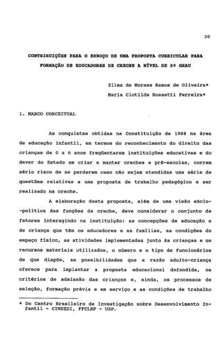 30



    CONTRIRUIÇÕES PARA O ESBOÇO DE UMA PROPOSTA CURRICüLAR PARA
        FORMAÇÁO DE EDUCADORES DE CRECHE A NÍVEL DE 2Q GRAU



                                   Zilma de Moraes Ramos de Oliveira*
                                   Maria Clotilde Rossetti Ferreira*


1. MARCO CONCEITUAL



           As conquistas obtidas na Constituição de 1988 na área
de educação infantil, em termos do reconhecimento do direito das
crianças de O a 6 anos freqilentarem instituições educativas e do
dever do Estado em criar e manter creches e pré-escolas, correm
sério risco de se perderem caso não sejam atendidas uma série de
questões relativas a uma proposta de trabalho pedagógico a ser
realizado na creche.
           A elaboração desta proposta, além de uma visão sócio-
-política das funções da creche, deve considerar o conjunto de
fatores interagindo na instituição: as concepções de educação e
de criança que têm os educadores e as familias, as condições do
espaço físico, as atividades implementadas junto às crianças e os
recursos materiais utilizados, o número e o tipo de funcionários
de que dispõe,     as possibilidades que a razão adulto-criança
oferece para    implantar a       proposta   educacional defendida,   os
critérios de admissão das crianças e, ainda, os processos de
seleção, formação prévia e em serviço e as condições de trabalho

*   Do Centro Brasileiro de Investigação sobre Desenvolvimento In-
    fantil-  CINDEDI, FFCLRP  -
                              USP.
 
