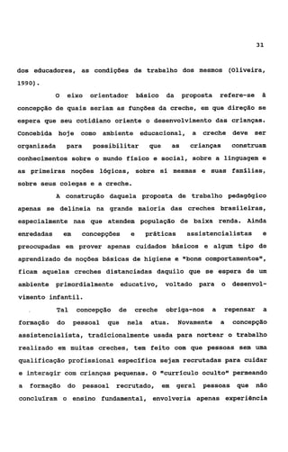 31



dos educadores, as condições de trabalho dos mesmos (oliveira,
1990).

            O     eixo     orientador       básico    da       proposta     refere-se    5
concepção de quais seriam as funções da creche, em que direção se
espera que seu cotidiano oriente o desenvolvimento das crianças.
Concebida hoje         como ambiente educacional,                a    creche deve       ser
organizada        para     possibilitar        que        as     crianças       construam
conhecimentos sobre o mundo físico e social, sobre a linguagem e
as primeiras noções lógicas, sobre si mesmas e suas fam€lias,
sobre seus colegas e a creche.
            A construção daquela proposta de trabalho pedagógico
apenas se delineia na grande maioria das creches brasileiras,
especialmente nas que atendem população de baixa renda. Ainda
enredadas       em       concepções     e     práticas          assistencialistas         e
preocupadas em prover apenas cuidados básicos e algum tipo de
aprendizado de noções básicas de higiene e glbonscomportamentos",
ficam aquelas creches distanciadas daquilo que se espera de um
ambiente primordialmente             educativo,      voltado         para   o desenvol-
vimento infantil.
            Tal      concepção    de    creche        obriga-nos        a   repensar     a
formação     do      pessoal   que     nela    atua.       Novamente        a   concepção
assistencialista, tradicionalmente usada para nortear o trabalho
realizado em muitas creches, tem feito com que pessoas sem uma
qualificação profissional específica sejam recrutadas para cuidar
e interâcgir com crianças pequenas. 0 Ilcurriculo oculto11 permeando
a   formação do        pessoal   recrutado,          em    geral     pessoas     que    não
concluíram o ensino fundamental, envolveria apenas experiência
 