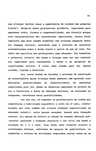 32



com crianças (muitas vezes a experiência de cuidado dos próprios
filhos!). Exige-se deste profissional paciência, capacidade para
expressar afeto, firmeza e responsabilidade, sem discutir porque
tais características são consideradas importantes. Parece ficar
implícito que para alguém trabalhar com crianças pequenas basta
ter bagagem cultural, entendida como o conjunto de conceitos
sistematizados sobre o mundo físico e social em que se vive. Tal
idéia não qualifica seu profissional como educador. Ela subestima
o potencial infantil não vendo a criança como ser que Constrói
sua   capacidade para     representar   o mundo   e   se   apropriar     de
significados   sociais.    6 vista como alguém para             ser   apenas
cuidado, vigiado e distraído.
            Ora, novas formas de conceber o processo de construção
de conhecimentos pelas crianças desde pequenas têm apontado suas
múltiplas    possibilidades    de   desenvolvimento        em    ambientes
organizados para tal. Mesmo os objetivos expressos no projeto de
Lei e Diretrizes e Bases da Educação Nacional, em discussão no
Congresso, reconhecem estas possibilidades.
            Por sua vez, se tomarmos os profissionais de creche que
completaram a habilitação magistério a nivel de       29   grau, consta-
taremos que eles também não tiveram formação especializada em
educação infantil, salvo poucas exceções. Quando esta formação
ocorreu, ela apenas se referiu ao estudo da chamada educação pré-
-escolar ignorando o trabalho educativo a ser feito com bebês e
crianças de 1 a 2 anos.        Fica então este trabalho sujeito a
orientações difusas, extraídas de manuais de puericultura, ou
submetido a rotinas de atividades inspiradas muitas vezes em um
 