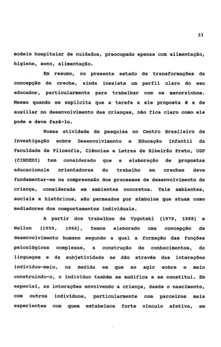 33



modelo hospitalar de cuidados, preocupado apenas com alimentação,
higiene, sono, alimentação.
            Em resumo, no presente estado de transformações da
concepç%o    de creche, ainda            inexiste um perfil               claro do       seu
educador, particularmente para                 trabalhar com            os menorzinhos.
Mesmo quando se explícita que a tarefa a ele proposta                              i5   a de
auxiliar no desenvolvimento das crianças, não fica claro como ele
pode e deve fazê-lo.
            Nossa atividade de pesquisa no Centro Brasileiro de
Investigação      sobre      Desenvolvimento           e     Educação      Infantil       da
Faculdade de Filosofia, Ciências e Letras de Ribeirão Preto, USP
(CINDEDI)       tem     considerado      que     a     elaboração         de     propostas
educacionais          orientadoras       do     trabalho          em     creches        deve
fundamentar-se na compreensão dos processos de desenvolvimento da
criança,    considerada         em   ambientes concretos.               Tais   ambientes,
sociais e históricos, são permeados por símbolos que atuam como
mediadores dos comportamentos individuais.
            A    partir dos trabalhos de Vygotski                       (1979, 1988) e
Wallon      (1959,       1966),      temos     elaborado          uma     concepção       de
desenvolvimento humano segundo a qual a formação das funções
psicológicas          complexas,     a   construção          de    conhecimentos,         da
linguagem    e    da     subjetividade se dão              através das         interações
indivíduo-meio,         na   medida      em    que     ao     agir       sobre    o     meio
construindo-o, o indivlduo também se modifica e se constitui. Em
especial, as interações envolvendo a criança, desde o nascimento,
com   outros      indivíduos,        particularmente           com      parceiros       mais
experientes      com     quem      estabelece        forte    vínculo      afetivo,       em
 