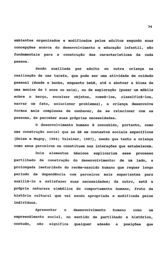 34



ambientes organizados e modificados pelos adultos segundo suas
concepções acerca do desenvolvimento e educação infantil, são
fundamentais           para    a   construção     das     características de             cada
pessoa e
                 Sendo      auxiliada    por     adulto     ou     outra     criança       na
realização de uma tarefa, que pode ser uma atividade de cuidado
pessoal (desde o’banho, enquanto bebê, até o abotoar a blusa de
uma menina de 3 anos ou mais), ou de exploração (puxar um móbile
sobre      o     berço,       encaixar   objetos,       nomeá-los,      classificá-los,
narrar     iam      fato,     solucionar problemas),         a     criança     desenvolve
formas mais          complexas de        conhecer, de       se relacionar com              as
pessoas, de perceber suas próprias necessidades.
                 O desenvolvimento humano é concebido, portanto, como

uma construção social que se dá em contextos sociais específicos
(Doise e Mugny, 1984; VaPsiner, 1987), sendo que tanto a criança
como seus parceiros se constituem nas interações que estabelecem.
                 Dois     elementos      básicos    explicariam         esse       processo
partilhado de             construção üo        desenvolvimento: de           um    lado,    a
prolongada imaturidade do recém-nascido humano que requer longo
perlodo        de    dependência       com   parceiros      mais     experientes         para
auxiliá-lo a            satisfazer suas necessidades; de outro,                     está a
própria natureza              simbólica do comportamento humano,                  fruto da
história cultural que vai sendo apropriada e modificada pelos
indivlduos.

                 Apresentar        o     desenvolvimento           humano         como     um
empreendimento social, no                sentido de partilhado              e histórico,
contudo,         não      significa      qualquer        adesão     a    posições         que
 