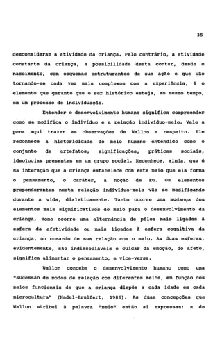 35



desconsideram a atividade da criança. Pelo contrário, a atividade
constante da        criança,     a possibilidade desta                 contar, desde o
nascimento, com esquemas estruturantes de sua ação e que vão
tornando-se        cada vez mais          complexos com          a experiência, é o
elemento que garante que o ser histórico esteja, ao mesmo tempo,
em um processo de individuação.
              Entender o desenvolvimento humano significa compreender
como se modifica o indivíduo e a relação indivíduo-meio. Vale a
pena   aqui    trazer       as   observações de            Wallon      a   respeito.        Ele
reconhece      a    historicidade do            meio   humano         entendido    como       o
conjunto       de    artefatos,           significações,          práticas        sociais,
ideologias presentes em um grupo social. Reconhece, ainda, que 4
na interação que a criança estabelece com este meio que ela forma
o   pensamento,        o     caráter,       a    noção      de    Eu.       Os   elementos
preponderantes nesta relação indivíduo-meio vão se modificando
durante a vida, dialeticamente. Tanto ocorre uma mudança dos
elementos mais significativos do meio para o desenvolvimento da
criança, como ocorre uma alternância de pólos mais ligados                                    Ei

esfera da afetividade ou mais                   ligados     2t   esfera cognitiva da
criança, no comando de sua relação com o meio. As duas esferas,
evidentemente, são indissociáveis e cuidar da emoção, do afeto,
significa alimentar o pensamento, e vice-versa.
              Wallon       concebe    o    desenvolvimento            humano     como       uma
"sucessão de modos de relação com diferentes meios, em função dos
meios funcionais de que a criança dispõe a cada idade em cada
microcultura"        (Nadel-Brulfert, 1986)            .   AS    duas      concepções que
Wallon   atribui       â    palavra       f ~ m e i o estão
                                                      ~~         aí    expressas:       a    de
 