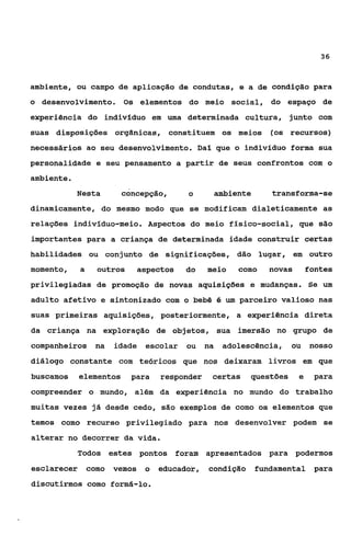 36



ambiente, ou campo de aplicação de condutas, e a de condição para
o desenvolvimento. Os elementos do meio social, do espaço de
experiência do indivíduo em uma determinada cultura, junto com
suas disposições orgânicas, constituem os meios                  (os recursos)
necessários ao seu desenvolvimento. Daí que o indivíduo forma sua
personalidade e seu pensamento a partir de seus confrontos com o
ambiente.
            Nesta        concepção,       O          ambiente    transforma-se
dinamicamente, do mesmo modo que se modificam dialeticamente as
relações indivíduo-meio. Aspectos do meio físico-social, que são
importantes para a criança de determinada idade construir certas
habilidades ou conjunto de significações, dão lugar, em outro
momento,     a     outros    aspectos     do    meio      como   novas       fontes
privilegiadas de promoção de novas aquisições e mudanças. Se um
adulto afetivo e sintonizado com o bebê B um parceiro valioso nas
suas primeiras aquisições, posteriormente, a experiência direta
da criança na exploração de objetos, sua imersão no grupo de
companheiros na         idade   escolar   ou    na    adolescência,    ou nosso
diálogo constante com teóricos que nos deixaram livros em gue
buscamos     elementos      para    responder    certas     questões     e    para
compreender o mundo, além da experiência no mundo do trabalho
muitas vezes já desde cedo, são exemplos de como os elementos que
temos como recurso privilegiado para nos desenvolver podem se
alterar no decorrer da vida.
            Todos estes pontos foram apresentados para podermos
esclarecer       como   vemos   o   educador,   condição fundamental para
discutirmos como formá-lo.
 