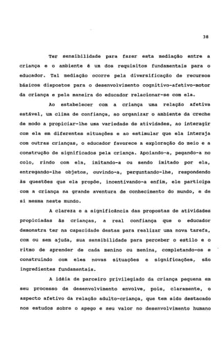 38



          Ter sensibilidade para            fazer esta mediação            entre a
criança e o ambiente é um dos requisitos fundamentais para o
educador. Tal mediação ocorre pela diversif.icação de recursos
básicos dispostos para o desenvolvimento cognitivo-afetivo-motor
da criança e pela maneira do educador relacionar-se com ela.
          Ao    estabelecer       com   a   criança       uma    relação   afetiva
estável, um clima de confiança, ao organizar o ambiente da creche
de modo a propiciar-lhe uma variedade de atividades, ao interagir
com ela em diferentes situações e ao estimular que ela interaja
com outras crianças, o educador favorece a exploração do meio e a
construção de significados pela criança. Apoiando-a, pegando-a no
colo,   rindo   com    ela,   imitando-a       ou   sendo       imitado por   ela,
entregando-lhe objetos, ouvindo-a, perguntando-lhe? respondendo
às questões que ela propõe, incentivando-a enfim, ele participa

com a criança na grande aventura de conhecimento do mundo, e de
si mesma neste mundo.
           A clareza e a significância das propostas de atividades
propiciadas     às    crianças,    a    real    confiança        que   o   educador
demonstra ter na capacidade destas para realizar uma nova tarefa,
com ou sem ajuda, sua sensibilidade para perceber o estilo e o
ritmo de aprender de cada menino ou menina, completando-os e                          '




construindo     com    eles   novas     situações     e     significações,      são

ingredientes fundamentais.
           A idéia de parceiro privilegiado da criança pequena em
seu processo de desenvolvimento envolve, pois,                     claramente, o
aspecto afetivo da relação adulto-criança, que tem sido destacado
nos estudos sobre o apego e seu valor no desenvolvimento humano
 
