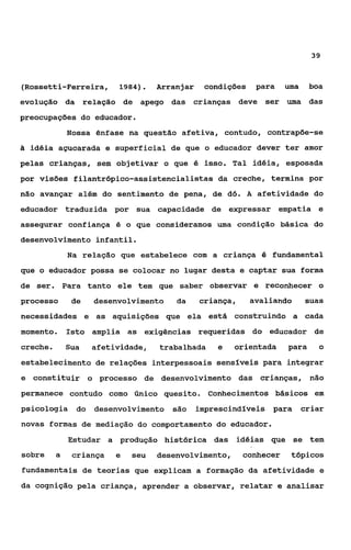 39



(Rossetti-Ferreira, 1984).          Arranjar    condições    para    uma    boa
evolução da relação de apego das crianças deve ser uma das
preocupações do educador.
              Nossa ênfase na questão afetiva, contudo, contrapõe-se
Z idéia açucarada e superficial de que o educador dever ter amor
 I

pelas crianças, sem objetivar o que é isso. Tal idéia, esposada
por visões filantr6pico-assistencialistas da creche, termina por
não avançar além do sentimento de pena, de d6. A afetividade do
educador traduzida por sua capacidade de expressar empatia e
assegurar confiança é o que consideramos uma condição básica do
desenvolvimento infantil.
              Na relação que estabelece com a criança é fundamental
que o educador possa se colocar no lugar desta e captar sua forma
de ser. Para tanto ele tem que saber observar e reconhecer o
processo       de    desenvolvimento    da     criança,     avaliando      suas
necessidades e as aquisições que ela está construindo a cada
momento.      Isto amplia as exigências requeridas do educador de
creche.       Sua    afetividade,   trabalhada     e   orientada     para     o
estabelecimento de relações interpessoais sensíveis para integrar
e constituir o processo de desenvolvimento das crianças, não
permanece contudo como Único quesito. Conhecimentos básicos em
psicologia      do   desenvolvimento são       imprescindíveis para        criar
novas formas de mediação do comportamento do educador.
              Estudar a produção histórica das idéias que se tem
sobre     a    criança    e   seu   desenvolvimento,      conhecer    tópicos
fundamentais de teorias que explicam a formação da afetividade e
da cognição pela criança, aprender a observar, relatar e analisar
 