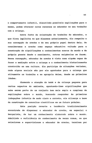 40



o comportamento infantil, discutindo possíveis explicações para o
mesmo, podem oferecer novos recursos ao educador no seu trabalho
com a criança.
          Outra fonte de orientação do trabalho do educador, e
que ficou implicita no que dissemos anteriormente, diz respeito a
sua concepção de creche e de seu prbprio papel dentro dela. Se
consideramos a   creche    como    espaço   educativo    voltado    para    a
construção de significações e conhecimentos acerca do mundo e da
própria pessoa desde o nascimento, outras exigências se fazem.
Nessa concepção, educador de creche é visto como alguém capaz de
fazer a mediação entre a criança e o conhecimento historicamente
construido em uma cultura. Ele participa de situações variadas,
onde signos sociais são por ele apontados para a criança que
ativamente os trabalha e se apropria deles, desde as primeiras
idades.
          Chamando a atenção do bebê e da criança pequena para
certos aspectos do ambiente, apontando-lhes             significações que
sabe serem parte de um conjunto bem mais amplo e complexo de
explicações   sobre   o   mundo,   buscando    responder    24s   primeiras
indagações infantis de modo claro e correto, ele alicerça a base
da construção de conceitos científicos em um futuro próximo.
          Esta   posição    reverte    a    tendência    tradicionalmente
encontrada de dispensar o educador de creche, em especial o
berçarista, de ter um       conhecimento elaborado sobre o mundo.
Admitindo a suficiência do conhecimento de senso comum, os que
selecionam e supervisionam o educador de creche, terminam por
 