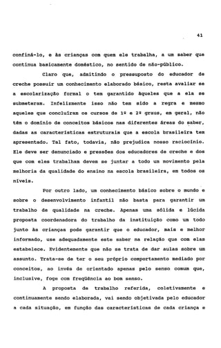 41



confiná-lo, e às crianças com quem ele trabalha, a um saber que
continua basicamente doméstico, no sentido de não-público.
          Claro   que,   admitindo o     pressuposto    do   educador   de
creche possuir um conhecimento elaborado básico, resta avaliar se
a escolarização formal o tem garantido àqueles que a ela se
submeteram.   Infelizmente isso não      tem   sido a    regra   e mesmo
aqueles que concluíram os cursos de 1 Q e 2 8 graus, em geral, não
têm o domínio de conceitos básicos nas diferentes áreas do saber,
dadas as características estruturais que a escola brasileira tem
apresentado. Tal fato, todavia, não prejudica nosso raciocínio.
Ele deve ser denunciado e pressões dos educadores de creche e dos
que com eles trabalham devem se juntar a todo um movimento pela
melhoria da qualidade do ensino na escola brasileira, em todos os
níveis.
          Por outro lado, um conhecimento básico sobre o mundo e
sobre o desenvolvimento infantil não basta para              garantir um
trabalho de qualidade na      creche. Apenas uma        sólida e lúcida
proposta coordenadora do trabalho da instituição como um todo
junto às crianças pode garantir que o educador, mais e melhor
informado, use adequadamente este saber na relação que com elas
estabelece. Evidentemente que não se trata de dar aulas sobre um
assunto. Trata-se de ter o seu próprio comportamento mediado por
conceitos, ao invés de orientado apenas pelo senso comum que,
inclusive, foge com freqüência ao bom senso.
          A   proposta   de   trabalho    referida,     coletivamente    e
continuamente sendo elaborada, vai sendo objetivada pelo educador
a cada situação, em função das caracteristicas de cada criança e
 