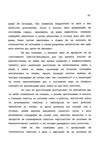 42



grupo de     crianças, dos          elementos disponfveis no meio                     e dos
objetivos    pretendidos.          Criar    e   recriar        esta    programação       de
atividades requer,          igualmente, um            saber específico.          Conhecer
condições ambientais a serem oferecidas a criança para que esta
possa   fazer   certas       aquisições         e    dispor    de      um   conjunto     de
alternativas de situações a serem propostas garantiriam uma ação
mais efetiva por parte do educador.
             Em sua formação, o educador deve se apropriar de um
instrumental        teórico-metológico          que     lhe    permita      avaliar      as
possibilidades de ações que melhor promovam o desenvolvimento
infantil pela        construção partilhada de conhecimentos sobre o
mundo   e    sobre     si    mesmo,        ocorrendo      em     diversas        situações
estruturadas    na     creche.       Aquela         formação    envolve     mudança      de
antigas concepções de creche como I1mal necessáriot1e a construção
de   novas    representações         que    a       vislumbrem       como   um   dinâmico
contexto de aprendizagem para todos os que nela convivem.
             No caso de qualificação profissional de educadores que
já estão trabalhando em creches, a grande oportunidade é ancorar
a formação teórica na reflexão sobre a prática. Refletindo sobre
os   pressupostos          teóricos     e    ideológicos         de     suas     práticas
educativas    na     creche,       os quais permeiam             sua    relação com       a
criança,     podem     aqueles       educadores         construir       novas     e    mais
promissoras concepções de creche como ambiente educativo e se
apropriar de pressupostos teóricos explicativos do processo de
desenvolvimento infantil e da relação pedagógica nele envolvida.
             Além     de     dar      condições        para      a     apropriação       de
referenciais teóricos e para                a       ampliação de um         universo de
 