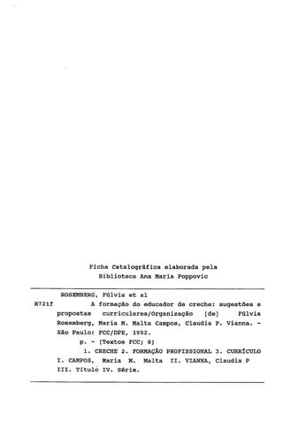 Ficha Catalográfica elaborada pela
                Biblioteca Ana Maria Poppovic

       ROSEMBERG, Fúlvia et a1
R721f            A formação do educador de creche: sugestões e
      propostas     curriculares/Organizaçáo   [de]     Fúlvia
      Rosernberg, Maria M. Malta Campos, Claudia P. Vianna. -
      São Paulo: FCC/DPE, 1992.
             p . - (Textos FCC; 8)
              1 CRECHE 2. FORMAÇÃO PROFISSIONAL 3. CURRÍCULO
                .
      I. CAMPOS, Maria M. Malta 11. VIANNA, Claudia P
      111. Titulo IV. Série.
 