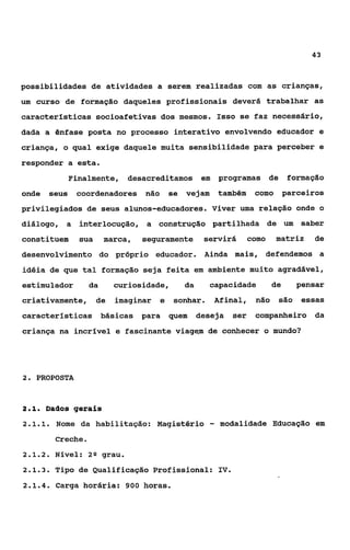 43



possibilidades de atividades a serem realizadas com as crianças,
um curso de formação daqueles profissionais deverá trabalhar as
características socioafetivas dos mesmos. Isso se faz necessário,
dada a ênfase posta no processo interativo envolvendo educador e
criança, o qual exige daquele muita sensibilidade para perceber e
responder a esta.
                Finalmente, desacreditamos em              programas de          formação
onde     seus    coordenadores não          se vejam       também    como       parceiros
privilegiados de seus alunos-educadores. Viver uma relação onde o
diálogo, a interlocução, a construção partilhada de um                              saber
constituem        sua     marca,   seguramente       servirá        como    matriz    de
desenvolvimento do próprio educador. Ainda mais, defendemos a
idéia de que tal formação seja feita em ambiente muito agradável,
estimulador          da      curiosidade,      da      capacidade          de      pensar
criativamente,          de   imaginar   e    sonhar.   Afinal,       não    são     essas
características básicas            para     quem    deseja    ser    companheiro da
criança na incrível e fascinante viagem de conhecer o mundo?




2. PROPOSTA



21
 ..      Dados gerais
2.1.1.     Nome da habilitação: Magistério             -   modalidade Educação em
           Creche.
2.1.2.    Nível: 20 grau.
2.1.3.     Tipo de Qualificação Profissional: IV.
2.1.4.     Carga horária: 900 horas.
 