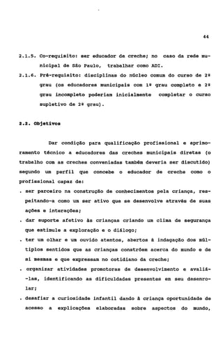 44



2.1.5.    Co-requisito: ser educador de creche; no         caso da rede mu-
          nicipal de São Paulo,     trabalhar como ADI.
2.1.6.     Pré-requisito: disciplinas do núcleo comum do curso de 2 Q
          grau (os educadores municipais com 1Q grau completo e          29

          grau incompleto poderiam inicialmente          completar o curso
           supletivo de 2Q grau).


2.2.     Objetivos


              Dar condição para qualificação profissional e aprimo-
ramento técnico a educadores das creches municipais diretas (o
trabalho com as creches conveniadas também deveria ser discutido)
segundo um        perfil que   concebe o   educador de creche como o
profissional capaz de:
. ser parceiro na construção de conhecimentos pela criança, res-
  peitando-a como um ser ativo que se desenvolve através de suas
  ações e interações;
. dar suporte afetivo às crianças criando um             clima de segurança
  que estimule a exploraçSo e o diálogo;
. ter um olhar e um ouvido atentos, abertos         Si   indagação dos múl-
  tiplos sentidos que as crianças constróem acerca do mundo e de
  si mesmas e que expressam no cotidiano da creche;
. organizar       atividades promotoras de desenvolvimento e avaliá-
  -las, identificando as dificuldades presentes em seu desenro-
  lar i
. desafiar a curiosidade infantil dando Zi criança oportunidade de
  acesso      a   explicações elaboradas    sobre   aspectos do      mundo,
 
