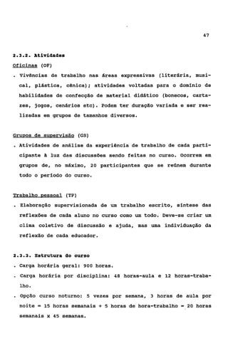 47



232
 ...        Ativiaaaes
Oficinas (OF)
. Vivências      de trabalho nas áreas expressivas (literária, musi-
    cal , plástica , cênica); atividades voltadas para o dominio de
    habilidades de confecção de material didático (bonecos, carta-
    zes, jogos, cenários etc). Podem ter duração variada e ser rea-
    lizadas em grupos de tamanhos diversos.


Grupos de supervisão (GS)
. Atividades de análise da experiência de trabalho de cada parti-
    cipante ã luz das discussões sendo feitas no curso. Ocorrem em
    grupos de, no máximo, 20 participantes que se reúnem durante
    todo o período do curso.


Trabalho pessoal (TP)
. Elaboração      supervisionada de um trabalho escrito, síntese das
    reflexões de cada aluno no curso como um todo. Deve-se criar um
    clima coletivo de discussão e ajuda, mas uma individuação da
    reflexão de cada educador.


             strukura do curso
. Carga horária      geral: 900 horas.
a   Carga horária por disciplina: 48 horas-aula e 12 horas-traba-
    lho e
. Opção      curso noturno: 5 vezes por semana, 3 horas de aula por
    noite = 15 horas semanais    +   5 horas de hora-trabalho = 20 horas

    semanais x 45 semanas.
 