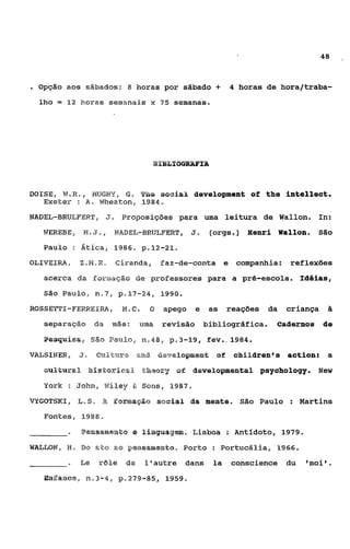 48



e   Opção aos sábados: 8 horas por Eidbado                   +     4 horas de hora/traba-
    l h o = 12 h o r a s semanais x 75 seinanas.




DOISE,    w.a.   I    WGMY,       6. ~ h soaia& ãevePepmPent of
                                         e                                  the intellect.
     Exekelr :       a. Wheaton,     1984.

NADEE-BRULFERT,               J. Broposiç5es para uma leitura de Wallon. In:
     WEREBE,     w    J   I    ~YABEL-BRULFEWS J
                                             I              (orgs ).    Eenri Wallon.   São
     Paulo : Atica, 1986. p.12-21,
OLIVEIRA,        X.M,W, Ciranda,             Faz-de-conta         e companhia:   reflexões
     acerca da f o r m q S o de professores para a pré-escola. Ieiéias,
     São Paulo,, n o 7 , p.17-24, 1990.

ROSSETTZ-FEmEIR.4,               N%,C. O     apego     e    as    reações   da   criança    ii
     separaqáo         da mãe:         uma   revisão       bibliogrdfica.     caãesnoa de
           isso       São     Paulo, n.48, p.3-19,         fev..1984.
VUSINER,         J.    cn%"dum m d &evs%opansm$              0%     oBiParen@s õctioa:      a
     ~uP'cearaBhPstorPsa.d L - ~ Q o E = ~
                                          ol dsvelopmentai gsychology. New

     YCZk : JOhn, Waley & SOnS, 1 9 8 7 .

V'IIGOTSKI,    %,S,       X E a r m a q k sseiaP da mente.             São Paulo : Martins

     Fontes, 1988
                 Pe3a5am@w~o Pinguageãi. Lisboa : Antídoto, 1979.
                           e
WAELOM, 13, DO                 as pensmm8to, ~ o r t oo Portucália, 1966.
           -     %e       rale    de    Isautre dans         la    conscience du     'moi'.
     Enalarhe@i, n03-4, p.279-85,             1959.
 