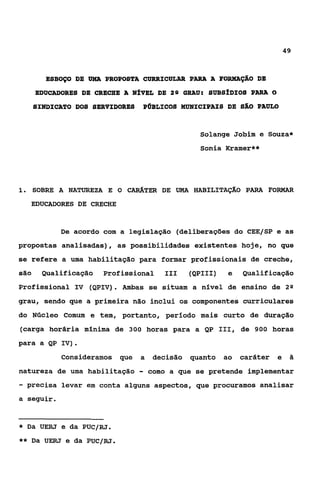 49



        ESBOÇO DE UMA PROPOSTA CURRICULAR PARA A FORMAÇSO DE
      EDUCADORES DE CRECHE A NfVEL DE 2 9 GRAU: SUBSfDIOS PARA O
      SINDICATO DOS SERVIDORES   P~BLICOSMUNICIPAIS DE SÃO PAULO


                                                   Solange Jobim e Souza*
                                                   sonia Kramer**




i. SOBRE A NATUREZA E       o CARATER DE   UMA    HABILITAÇAO    PARA FORMAR
     EDUCADORES DE CRECHE


            De acordo com a legislação (deliberações do CEE/SP e as
propostas analisadas) , as possibilidades existentes hoje, no que
se refere a uma habilitação para formar profissionais de creche,
são     Qualificação   Profissional     I11      (QPIII)    e   Qualificação
                           .
Profissional IV (QPIV) Ambas se situam a nivel de ensino de 2 Q
grau, sendo que a primeira não inclui os componentes curriculares
do Núcleo Comum e tem, portanto, período mais curto de duração
(carga horária mínima de 300 horas para a QP 111, de 900 horas
para a QP IV).
            Consideramos que     a    decisão    quanto    ao   caráter   e    $i

natureza de uma habilitação      -   como a que se pretende implementar
- precisa   levar em conta alguns aspectos, que procuramos analisar
a seguir.


*   Da UERJ e da PUC/RJ.
**   Da UERJ e da PUC/RJ.
 