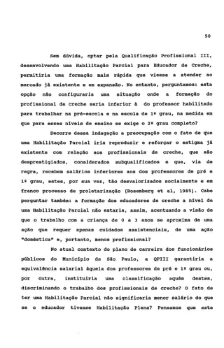 50



              Sem dúvida, optar pela Qualificação Profissional 111,
desenvolvendo uma Habilitação Parcial para Educador de Creche,
permitiria uma formação mais rápida que viesse a atender ao
mercado já existente e em expansão. No entanto, perguntamos: esta
opção    não       configuraria    uma       situação    onde   a     formação      do
profissional de creche seria inferior B                 do professor habilitado
para trabalhar na pré-escola e na escola de 1Q grau, na medida em
que para esses niveis de ensino se exige o 2 Q grau completo?
              Decorre dessa indagação a preocupação com o fato de que
uma Habilitação Parcial iria reproduzir e reforçar o estigma já
existente com        relação aos profissionais de               creche,     que    são
desprestigiados,        considerados subqualificados e               que,    via    de
regra, recebem salários inferiores aos dos professores de pr5 e
1Q grau, estes, por sua vez, tão desvalorizados socialmente e em

franco processo de proletarização (Roçemberg et al, 1985). Cabe
perguntar também: a formação dos educadores de creche a nível de
uma Habilitação Parcial não estaria, assim, acentuando a visão de
que o trabalho com a criança de O a 3 anos se aproxima de uma
aqão    que    requer   apenas cuidados asçistenciais, de                   uma    ação
"doméstica" e, portanto, menos profissional?
              No atual contexto do plano de carreira dos funcionários
públicos      do    Hunicipio     de   São    Paulo,    a   QPIII    garantiria a
equivalgncia salarial àquela dos professores de pré e 1Q grau ou,
por     outra,       instituiria       uma    classificação         aquém    destes,
discriminando o trabalho dos profissionais de creche? O fato de
ter uma Habilitação Parcial não significaria menor salário do que
se o     educador tivesse Habilitação Plena?                 Pensamos que          este
 