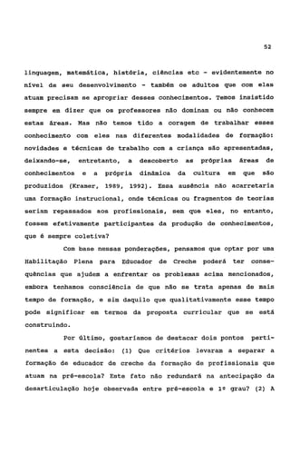 52


linguagem, matemática, história, ciências etc           -   evidentemente no
nível de 6eu desenvolvimento       -   também os adultos que com elas
atuam precisam se apropriar desses conhecimentos. Temos insistido
sempre em dizer que os professores não dominam ou não conhecem
estas áreas. Mas não temos tido a coragem de trabalhar esses
conhecimento com eles nas diferentes modalidades de formação:
novidades e técnicas de trabalho com a criança são apresentadas,
deixando-se,    entretanto,    a   descoberto      a5   próprias     áreas   de
conhecimentos    e   a   própria   dinâmica   da    cultura     em   que     são
produzidos (Kramer, 1989, 1992). Essa ausência não acarretaria
uma formação inçtrucional, onde técnicas ou fragmentos de teorias
seriam repassados aos profissionais, sem que eles, no entanto,
fossem efetivamente participantes da produção de conhecimentos,
que é sempre coletiva?
          Com base nessas ponderações, pensamos que optar por uma
Habilitação Plena para        Educador de Creche poderá            ter conse-
quências que ajudem a enfrentar os problemas acima mencionados,
embora tenhamos consciência de que não se trata apenas de mais
tempo de formação, e sim daquilo qye qualitativamente esse tempo
pode significar em termos da proposta curricular que se está
construindo.
          Por Último, gostaríamos de destacar dois pontos               perti-
nentes a esta decisão:        (1) Que critérios levaram a separar a

formação de educador de creche da formação de profissionais que
atuam na pré-escola? Este fato não redundará na antecipação da
desarticulação hoje observada entre pré-escola e 19 grau? (2) A
 