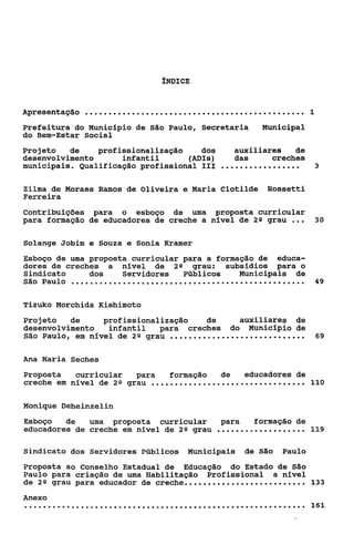 ÍNDICE


Apresentação   ...............................................          1

Prefeitura do Municipio de São Paulo, Secretaria         Municipal
do Bem-Estar Social
Projeto   de    profissionalização    dos         auxiliares   de
desenvolvimento      infantil      WIS)           das     creches
municipais. Qualificação profissional I11     .................             3


Zilma de Moraes Ramos de Oliveira e Maria Clotilde        Rossetti
Ferreira
Contribuições para o esboço de uma proposta curricular
para formação de educadores de creche a nível de 28 grau          ...       30


Solange Jobim e Souza e Sonia Rramer
Esboço de uma proposta curricular para a formação de educa-
dores de creches a nível de 2 Q grau: subsídios para o
Sindicato     dos    Servidores   Públicos    Municipais de
São Paulo ..................................................                49


Tizuko Morchida Kishimoto
Projeto   de     profissionalização    de          auxiliares de
desenvolvimento   infantil    para creches       do Municipio de
São Paulo, em nível de 2 Q grau   .............................         '69


Ana Maria Seches
Proposta   curricular   para      formação   de   educadores de
creche em nível de 20 grau    ................................. 110
Monique Deheinzelin
Esboço   de   uma proposta curricular         para   formação de
educadores de creche em nível de 2 9 grau    ...................        119

Sindicato dos Servidores PCiblicos    Municipais    de São    Paulo
Proposta ao Conselho Estadual de Educação do Estado de São
Paulo para criação de uma Habilitação Profissional a nível
de 2 Q grau para educador de c e h . . . . . . . . . . . . .
                              rce.............               133
Anexo
............................................................            161
 