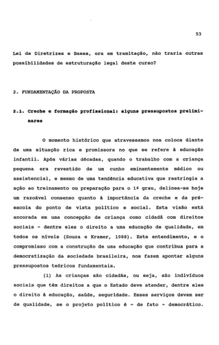 53



Lei de Diretrizes e Bases, ora em tramitapão, não traria outras
possibilidades de estruturação legal deste curso?




2 FWNDAMENTAÇAO DA PROPOSTA
 .



21
 ..   Creche e formação profissional: alguns pressupostos prelimi-
      nares


              O momento histórico que atravessamos nos coloca diante

de uma situação rica e promissora no que se refere S educação
infantil. Após várias décadas, quando o trabalho com a criança
pequena   era    revestido   de   um   cunho   eminentemente      médico   ou
assistencial, e mesmo de uma tendência educativa que restringia a
ação ao treinamento ou preparação para o Ia grau, delinea-se hoje
um razoável consenso quanto 2i importância da creche e da pré-
escola do ponto de vista político e social. Esta visão está
ancorada em uma concepção de criança como cidadã com direitos
sociais   -   dentre eles o direito a uma educação de qualidade, em
todos os níveis (Souza e Krarner, 1988). Este entendimento, e o
compromisso com a construção de uma educação que contribua para a
democratização da sociedade brasileira, nos fazem apontar alguns
pressupostos teóricos fundamentais.
              (1) As crianças são cidadãs, ou seja, são indivíduos
sociais que têm direitos a que o Estado deve atender, dentre eles
o direito 2i educação, saúde, seguridade. Esses serviços devem ser
de qualidade, se o projeto político é          -   de fato   -   democrático.
 