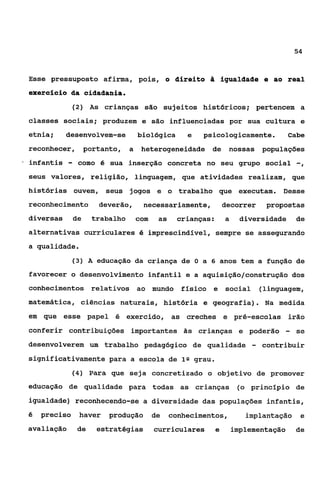 54



    Esse pressuposto afirma, pois, o direito & igualdade e ao real
    exercScio da cidadania.
                  (2) As crianças são sujeitos históricos; pertencem a

    classes sociais; produzem e são influenciadas por sua cultura e
    etnia;     desenvolvem-se            biológica       e   psicologicamente.            Cabe
    reconhecer, portanto,            a    heterogeneidade de           nossas      populações
*   infantis    -    como é sua inserção concreta no seu grupo social                        -,
    seus valores, religião, linguagem, que atividades realizam, que
    histórias ouvem, seus jogos e o trabalho que executam. Desse
    reconhecimento         deverão,       necessariamente,            decorrer      propostas
    diversas        de    trabalho       com    as    crianças:       a    diversidade       de
    alternativas curriculares é imprescindível, sempre se assegurando
    a qualidade.
                    (3) A educação da criança de O a 6 anos tem a função de

    favorecer o desenvolvimento infantil e a aquisição/construçáo dos
    conhecimentos relativos ao mundo                   físico e       social       (linguagem,
    matemática, ciências naturais, história e geografia). Na medida
    em que esse papel é exercido, as creches e pré-escolas irão
    conferir contribuições importantes as crianças e poderão                             -   se
    desenvolverem um trabalho pedagógico de qualidade                          -   contribuir
    significativamente para a escola de 1 Q grau.
                    (4) Para que seja concretizado o objetivo de promover

    educação de qualidade para todas as crianças                           (o princípio de

    igualdade) reconhecendo-se a diversidade das populações infantis,

    6   preciso      haver    produção         de    conhecimentos,          implantação      e
    avaliação        de    estratégias         curriculares       e       implementação      de
 