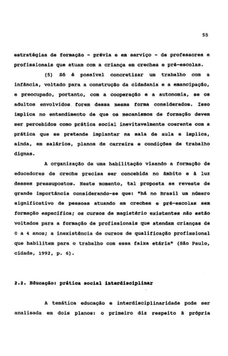 55



estratégias de formação      - prévia e   em serviço   - de professores e
profissionais que atuam com a criança em creches e pré-escolas.
            (5)   Só   é   possível   concretizar um     trabalho   com    a
infância, voltado para a construção da cidadania e a emancipação,
e preocupado, portanto, com a cooperaçilo e a autonomia, se os
adultos envolvidos forem dessa mesma forma considerados. Isso
implica no entendimento de que os mecanismos de formação devem
ser percebidos como prática social inevitavelmente coerente com a
prática que se pretende implantar na sala de aula e implica,
ainda, em salários, planos de carreira e condições de trabalho
dignas.
           A organização de uma habilitação visando a formação de
educadores de creche precisa ser concebida no âmbito e              a luz
desses pressupostos. Neste momento, tal proposta se reveste de
grande importância considerando-se que: "há no Brasil um número
significativo de pessoas atuando em creches e pré-escolas sem
formação especifica; os cursos de magistério existentes não estão
voltados para a formaçSo de profissionais que atendam crianças de
O a 4 anos; a inexistência de cursos de qualificação profissional

que habilitem para o trabalho com essa faixa etária" (São Paulo,
cidade, 1992, p. 6).




2.2.   Eâucagão: prática social interdisoiplinar


           A temática educação e interdisciplinaridade pode ser
analisada em dois planos:        o primeiro diz respeito h própria
 