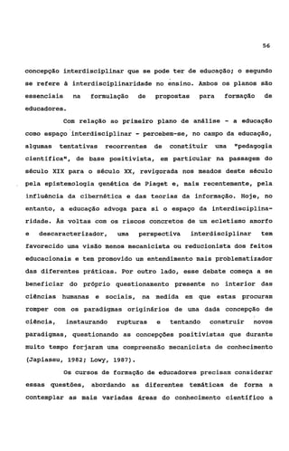 56



concepção interdisciplinar que se pode ter de educação;           O   segundo
se refere â interdisciplinaridade no ensino. Ambos os planos são
essenciais     na   formulação   de   propostas     para     formação     de
educadores.
            com relação ao primeiro plano de análise         -   a educação
como espaço interdisciplinar     - percebem-se,   no campo da educação,
algumas    tentativas   recorrentes de    constituir       uma   "pedagogia
científica", de base positivista, em particular na passagem do
século XIX para o século XX, revigorada nos meados deste século
pela epistemologia genética de Piaget e, mais recentemente, pela
influência da cibernética e das teorias da informação. Hoje, no
entanto, a educação advoga para si o espaço da interdisciplina-
ridade. Ãs voltas com os riscos concretos de um ecletismo amorfo
e   descaracterizador,     uma   perspectiva      interdisciplinar        tem
favorecido uma visão menos mecaniciçta ou reducionista dos feitos
educacionais e tem promovido um entendimento mais problematizador
das diferentes práticas. Por outro lado, esse debate começa a se
beneficiar do próprio questionamento presente no interior das
ciências humanas e sociais, na medida em que estas procuram
romper com os paradigmas originários de uma dada concepção de
ciência,     instaurando   rupturas   e   tentando     construir        novos
paradigmas, questionando as concepções positivistas que durante
muito tempo forjaram uma compreensão mecanicista de conhecimento
(Japiassu, 1982; Lowy, 1987).
             Os cursos de formação de educadores precisam considerar
essas questões, abordando as diferentes temáticas de forma a
contemplar as mais variadas áreas do conhecimento científico a
 