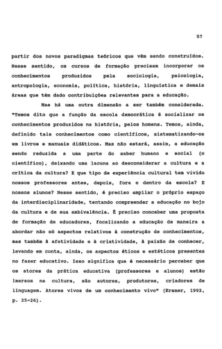 57



partir dos novos paradigmas teóricos que vêm sendo construídos.
Nesse   sentido, os cursos de         formação precisam        incorporar os
conhecimentos      produzidos         pela      sociologia,        psicologia,
antropologia, economia, politica, história, linguística e demais
áreas que têm dado contribuições relevantes para a educação.
             Mas há uma outra dimensão a ser também considerada.
*'Temos dito que a função da escola democrática 4 socializar os
conhecimentos produzidos na história, pelos homens. Temos, ainda,
definido tais conhecimentos como científicos, sistematizando-os
em livros e manuais didáticos. Mas não estará, assim, a educação
sendo   reduzida   a   uma    parte    do     saber   humano   e    social   (o
científico), deixando uma lacuna ao desconsiderar a cultura e a
crítica da cultura? E que tipo de experiência cultural tem vivido
nossos professores antes, depois, fora e dentro da escola? E
nossos alunos? Nesse sentido, é preciso ampliar o próprio espaço
da interdisciplinaridade, tentando compreender a educação no bojo
da cultura e de sua ambivalência. E: preciso conceber uma proposta
de formação de educadores, focalizando a educação de maneira a
abordar não só aspectos relativos & construção de conhecimentos,
mas também & afetividade e & criatividade, & paixão de conhecer,
levando em conta, ainda, os aspectos éticos e estéticos presentes
no fazer educativo. Isso significa que é necessário perceber que
os atores da prática         educativa       (professores e alunos) estão
imersos   na    cultura,     são   autores,     produtores,    criadores     de
linguagem. Atores vivos de um conhecimento vivor1 (Kramer, 1992 ,
p. 25-26).
 