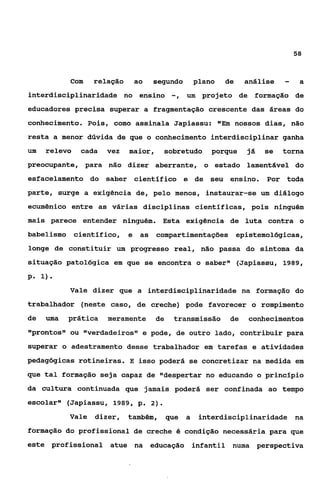 58



           Com    relação       ao   segundo         plano   de    análise   -    a
interdisciplinaridade no ensino             -,   um projeto de formação de
educadores precisa superar a fragmentação crescente das áreas do
conhecimento. Pois, como assinala Japiassu: "Em nossos dias, não
resta a menor dúvida de que o conhecimento interdisciplinar ganha
um   relevo   cada   vez    maior,     sobretudo         porque    já   se   torna
preocupante, para não dizer aberrante, o estado lamentável do
esfacelamento do saber cientifico e de                   seu ensino.    Por toda
parte, surge a exigência de, pelo menos, instaurar-se um diálogo
ecumênico entre as várias disciplinas científicas, pois ninguém
mais parece entender ninguém. Esta exigência de luta contra o
babelismo científico,       e    as compartimentações epistemológicas,
longe de constituir um progresso real, não passa do sintoma da
situação patológica em que se encontra o saber" (Japiassu, 1989,

P. 1).
           Vale dizer que a interdisciplinaridade na formagão do
trabalhador (neste caso, de creche) pode favorecer o rompimento
de   uma   prática   meramente        de    transmissão       de    conhecimentos
"prontos1I ou ssverdadeirosls pode, de outro lado, contribuir para
                            e
superar o adestramento desse trabalhador em tarefas e atividades
pedagógicas rotineiras. E isso poderá se concretizar na medida em
que tal formação seja capaz de "despertar no educando o principio
da cultura continuada que jamais poderá ser confinada ao tempo
escolars1 (Japiassu, 1989, p. 2).
           Vale   dizer,    também,        que   a    interdisciplinaridade na
formação do profissional de creche é condição necessária para que
este profissional atue na            educação infantil numa perspectiva
 