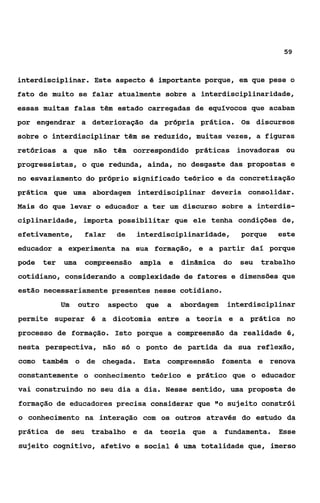 59



interdisciplinar. Este aspecto é importante porque, em que pese o
fato de muito se falar atualmente sobre a interdisciplinaridade,
essas muitas falas têm estado carregadas de equívocos que acabam
por engendrar a deterioração da própria prática. Os discursos
sobre o interdisciplinar têm se reduzido, muitas vezes, a figuras
retóricas a que não têm correspondido práticas inovadoras ou
progressistas, o que redunda, ainda, no desgaste das propostas e
no esvaziamento do próprio significado teórico e da concretização
prática que uma abordagem interdisciplinar deveria consolidar.
Mais do que levar o educador a ter um discurso sobre a interdis-
ciplinaridade, importa possibilitar que ele tenha condições de,
efetivamente,       falar     de   interdisciplinaridade,        porque   este
educador a experimenta na sua formação, e a partir daí porque
pode   ter   uma    compreensão ampla       e   dinâmica    do   seu   trabalho
cotidiano, considerando a complexidade de fatores e dimensões que
estão necessariamente presentes nesse cotidiano.
             Um    outro    aspecto   que   a   abordagem   interdisciplinar
permite superar é a dicotomia entre a teoria e a prática no
processo de formação. Isto porque a compreensão da realidade é,
nesta perspectiva, não só o ponto de partida da sua reflexão,
como também o de chegada, Esta compreensão fomenta e renova
constantemente o conhecimento teórico e prático que o educador
vai construindo no seu dia a dia. Nesse sentido, uma proposta de
formação de educadores precisa considerar que "o sujeito constrói
o conhecimento na interação com os outros através do estudo da
prática de seu trabalho e da teoria que a fundamenta. Esse
sujeito cognitivo, afetivo e social é uma totalidade que, imerso
 