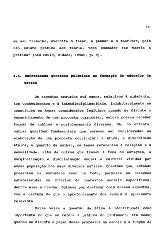 60



em seu trabalho, exercita o fazer, o pensar e o teorizar, pois
não   existe    prática    sem   teoria.     Todo    educador    faz   teoria    e
prática” (São Paulo, cidade, 1990b, p. 9).




23
 ..   Enfrentando questões polêmicas na formapáo do educador de
      creche


            Os aspectos tratados até agora, relativos â cidadania,
aos conhecimentos e       a interdisciplinaridade, indubitavelmente se
constituem em temas considerados legitimos quando se discute o
encaminhamento de uma proposta curricular, embora possam receber
formas de análise e posicionamento diversos. Há, no entanto,
outras questões fundamentais que merecem                ser consideradas na
elaboração de uma proposta curricular: a ética, a diversidade
étnica, a questão da mulher, os temas referentes & religião e 2
sexualidade, além de outros que trazem 2 tona os estigmas, a
marginalização e discriminação social e cultural vividas por
nossa população nos mais diversos matizes. Questões que, estando
presentes      na   sociedade como      um   todo,    permeiam    as    relações
estabelecidas no       interior    de    contextos     sociais    específicos,
dentre eles a creche. Optamos por destacar dois desses aspectos,
com a certeza de que o aprofundamento dos demais é igualmente
relevante.
             Raras vezes a questão da ética é              identificada como
importante no que se refere 2 prática do professor. Até mesmo
quando se discute o papel desse professor na escola e a função da
 