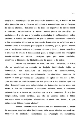 61


escola na construção de uma sociedade democrática, a temática tem
sido reduzida ora a fatores polfiticos e econômicos, ora a fatores
de ordem técnica, deixando-se de lado os aspectos de ordem moral
e cultural relacionados a ambos. Nosso ponto de partida,                   ao
contrário, I5 o de que o trabalho pedagógico I5 influenciado pelos
valores e normas do contexto em que a prática educativa acontece
e dos contextos diversos em que estão inseridos os sujeitos que a

desenvolvem: o trabalho pedagógico é marcado, pois, pelas crises
que a sociedade moderna atravessa (Kramer, 1992). Nesse sentido,
a questão da ética é fundamental para a compreensão das relações
estabelecidas    na   escola,     relações    que,   por   serem    sociais,
envolvem a dimensão da distribuição do poder e do saber.
          Embora se desdobre ao nível de cada indivíduo, a ética
não se constitui em atitude ou decisão individual. Muito ao
contrário,    ela     significa    um   conjunto      de    conhecimentos,
princípios,   critérios    coletivamente       construídos,      capazes   de
orientar cada professor na infinidade de ações do seu dia a dia.
Considerando as contradições da sua prática e da prática que com
eles desenvolvemos nas estratégias de formação, muito pode ser
feito a fim de favorecer a reflexão crítica sobre o trabalho
pedagógico e a busca de teorias que a ela revertam. É preciso
compreender, nesse sentido, que não se aprende sobre a ética
ensinada como disciplina acadêmica:          vive-se uma ética.        E que
princípios éticos temos vivido?
          Nossas instituições educativas se acostumaram a falar
de assuntos considerados legítimos, tais como métodos de ensinar,
técnicas de     trabalho, mecanismos     de    avaliação    ou     cartilhas;
 