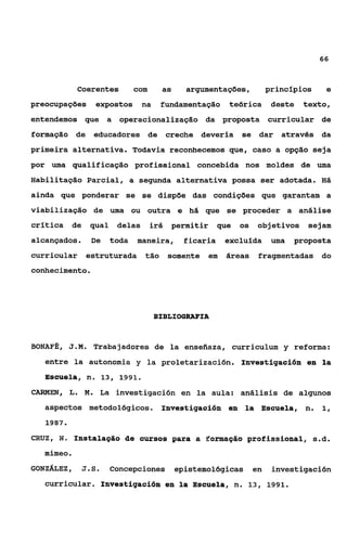 66



                Coerentes        com     as      argumentações,           princípios    e
preocupações        expostos       na    fundamentação      teórica        deste   texto,
entendemos que a operacionalização da proposta                            curricular de
formação de        educadores de             creche deveria     se dar através da
primeira alternativa. Todavia reconhecemos que, caso a opção seja
por uma qualificação profissional concebida nos moldes de uma
Habilitação Parcial, a segunda alternativa possa ser adotada. Há
ainda que ponderar se se dispõe das condições que garantam a
viabilização de uma ou outra e há que se proceder a análise
crítica     de     qual    delas       irá    permitir    que   os   objetivos      sejam
alcançados.        De     toda   maneira,       ficaria    excluída        uma   proposta
curricular estruturada             tão       somente em    áreas      fragmentadas do
conhecimento.




                                        BIBLIOGRAFIA


BONAFÉ, J . M .    Trabajadores de la enseíiaza, curriculum y reforma:
    entre la autonomia y ia proietarización. Investigación en la
    EScuePa, n. 13, 1991.
CARMEN, L. M. La investigaci6n en la aula: análisis de algunos
    aspectos metodológicos.              Investigación en la Escuela, n.               1,
    1987.
CRUZ, N o Instalagão de cursos para .a Eonaiaqãs profissional, s.d.
    mimeo   .
GONZÁLEZ,        J.S.     Concepciones        epistemológicas        en    investigación
    curricular. Investigación en la Escuela, n. 13, 1991.
 