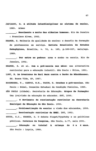 67


JAPIASSU, H. A atitude interditwiplinar no sistema de ensino,
  1989.         mimeo
           . Nascimento e morte das ciências humanas.            Rio de Janeiro
      : Francisco Alves, 1982.
KRAMER,    S.   Melhoria de qualidade do ensino: o desafio da formação
  de professores em serviço. Revista Brasileira de Estudos
  Pedagógicos, Brasllia, v 70, n 165, p.189-207,
                          .     .                                       maio/ago.
   1989.

           .    Por entre as pedras: arma e sonho na escola. Rio de
  Janeiro, 1992.
KRAMER, S. et ai. com a pré-escola nas mãos:                 uma alternativa
   curricular para a educação infantil. São Paulo : Ática, 1991.
LOWY, 14. As Aventuras de Karl Marx contra o Barão de Münchhausen.
   Ed. Busca Vida, SP, 1987.
ROSEMBERG, F., CAMPOS, M.M., PmIM, R. Creches e pré-escolas. São
   Paulo : Nobel, Conselho Estadual da condição Feminina, 1985.
SAO    PAULO (cidade). Secretaria de Educação. Grupos de Formação:
   Uma (re)visão da educação do educador. DOT, 1990.
           .    O   Movimento de reorientação curricular na Secretaria
   Municipal de Educação de São Paulo. 1990.
           . Problematização da escola:          a visão dos educandos, 1990.
           . Reorientação curricular da EMEI.         DOT, 1992.
SOUZA, S.J.,        KRAMER,   S.   O debate Piaget/Vygotsky e as políticas
   públicas. Cadernos de Pesquisa, São Paulo, n.77, maio 1991.
           . Educação         ou   tutela?   A    ariança   de    O a     6 anos.

      São Paulo         Loyola, 1988.
 