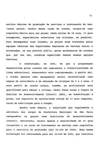 71



sociais básicas de prestação de serviços e instrumento de bem-
-estar   social.        Dentro dessa visão de            creche,       exigia-se   como
requisito básico para ser pajem: idade mínima de 18 anos, lQ grau
incompleto, experiências anteriores com crianças, se posslvel.
Para desempenhar suas funções, as pajens eram treinadas pelas
equipes técnicas das Supervisões Regionais de Serviço Social e
orientadas, na sua prática diária,,pelas professoras de creches
que, por     sua vez,       recebiam          supervisão dessas mesmas         equipes
técnicas.
             A     constatação,         em     1984,    de    que      a    programação
desenvolvida pelas creches não expressava a intencionalidade da
linha educacional, desencadeia nova reprogramação. A partir da%,
a   creche   aparece       como    equipamento social             caracterizado como
espaço de convivência e de educação de crianças de O a 6 anos. O
novo   perfil      da    creche exigia,            também,   um    profissional mais
qualificado para educar a criança. Desta forma surge a figura do
Auxiliar de Desenvolvimento Infantil (ADI), em substituição                           a
pajem, com requisito de escolaridade mínima de 1s grau completo,
curso de habilitação para a função.
             Quatro anos depois,               a   legislação que regulamenta a
estrutura        dos    cargos    da    Prefeitura      Municipal      de    São   Paulo
reenquadrou        as    pajens        como     Auxiliares        de   Desenvolvimento
Infamtil. Entretanto, exigiu apenas a escolaridade de 1s grau
incompleto e um curso de treinamento em serviço como requisitos
para o exercício da profissão (Lei 10.430 de 1988). Essa mesma
orientação foi referendada pela Lei 10.836 de 1990, que instituiu
 