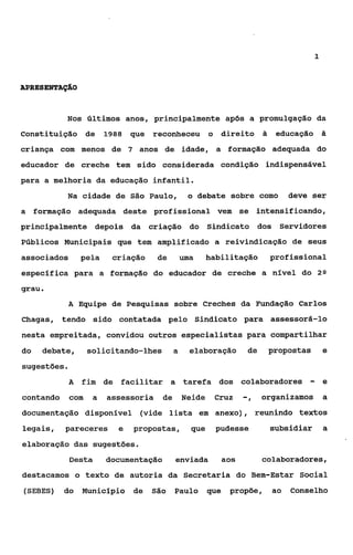 1



APRES ENTAÇAO



           N o s últimos anos, principalmente após a promulgação da

Constituição de          1988   que reconheceu o direito                  2    educaçáo &
criança com menos de 7 anos de idade, a formação adequada do
educador de creche tem sido considerada condição indispensável
para a melhoria da educação infantil.
           Na cidade de São Paulo,               o debate sobre como               deve ser
a formação adequada deste profissional vem se intensificando,
principalmente depois da criação do Sindicato dos Servidores
Públicos Municipais que tem amplificado a reivindicação de seus
associados      pela      criação     de        uma     habilitação           profissional
específica para a formação do educador de creche a nível do                                2Q

grau.
           A Equipe de Pesquisas sobre Creches da Fundação Carlos

Chagas, tendo sido contatada pelo Sindicato para assessorá-lo
nesta empreitada, convidou outros especialistas para compartilhar
do   debate,       solicitando-lhes         a     elaboração         de       propostas        e
sugestões.
           A    fim de facilitar a tarefa dos colaboradores                            -       e
contando     com     a   assessoria    de       Neide    Cruz       -,    organizamos          a
documentação disponível (vide lista em anexo), reunindo textos
legais,    pareceres        e   propostas,        que    pudesse              subsidiar        a
elaboração das sugestões.
             Desta       documentação       enviada           aos         colaboradores,
destacamos o texto de autoria da Secretaria do Bem-Estar Social
(SEBES) do      Município       de   São    Paulo       que    propõe,        ao   Conselho
 