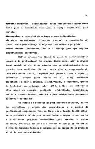 79


elaborar currículo,        selecionando metas consideradas importantes
tanto para a comunidade como para a equipe responsável pelo
projeto;
diagnosticar o potencial da criança e suas dificuldades;
ministrar       aprendizagem,    tornando      possível      a       construção     do
conhecimento pela criança ao organizar um ambiente propício;
aconselhamento, oferecendo auxílio ii criança para que adquira
comportamentos desejáveis.
            Muitos autores têm discutido quais as características
pessoais do profissional de creche. Entre eles, Almy e Snyder
(apud Spodek et al, 1988) sugerem que os profissionais devem
possuir boas condições físicas, mente aberta, compreensão do
desenvolvimento humano, respeito pela personalidade e espírito
científico.       Leeper    (apud     Spodek      et   al,       1988)      considera
importante: o amor i criança, a afetividade, a segurança, gostar
                   3
de trabalhar com crianças. Almy             (1975) define como relevante:
alto    nível    de   energia,      paciência,    afetividade,            assistência,
abertura a novas idéias, tolerância para ambiguidade, pensamento
flexível e maturidade.
            Os cursos de formação de profissionais integram, no rol

dos    conteúdos,     o    estudo     das   competências         e    o    perfil   do
profissional competente. Pode-se dizer que a função de ADI situa-
se no primeiro nível de profissionalização e requer conhecimentos
e     habilidades     práticas      necessários    para      atender        e   educar
crianças, interagir com pais e elementos da equipe profissional.
O   grau de formação teórica é pequeno por se tratar de um primeiro
nível de profissionalização.
 
