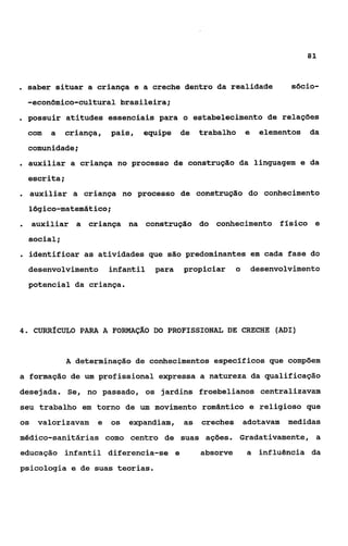 81



. saber situar a criança e a creche dentro da realidade                    sócio-
     -econômico-cultural brasileira;
. possuir      atitudes essenciais para o estabelecimento de relações
     com   a   criança,   pais,   equipe    de   trabalho      e    elementos   da
     comunidade;
. auxiliar a criança no processo de construção da                  linguagem e da
     escrita ;
. auxiliar       a criança no processo de construção do conhecimento
     lógico-matemático;
.    auxiliar a criança na construção do conhecimento físico e
     social;
. identificar as atividades que são predominantes em                 cada fase do
     desenvolvimento      infantil   para   propiciar      o       desenvolvimento
     potencial da criança.




4.    CURRÍCULO PARA A FORMAÇAO DO PROFISSIONAL DE CRECHE (ADI)


               A determinação de conhecimentos específicos que compõem
a formação de um profissional expressa a natureza da qualificação
desejada. Se, no passado, os jardins froebelianos centralizavam
seu trabalho em torno de um movimento romântico e religioso que
os valorizavam       e    os   expandiam, as     creches adotavam medidas
médico-sanitárias como centro de suas ações. Gradativarnente, a
educação infantil diferencia-se e                absorve       a influência da
psicologia e de suas teorias.
 