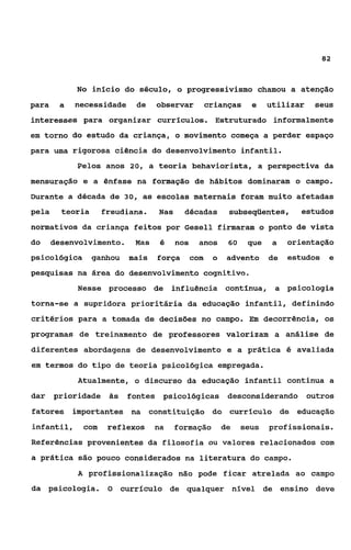 a2



            No inicio do século, o progressivismo chamou a atenção
para    a   necessidade       de   observar          crianças     e    utilizar   seus
interesses para organizar curriculos. Estruturado informalmente
em torno do estudo da criança, o movimento começa a perder espaço
para uma rigorosa ciência do desenvolvimento infantil.
            Pelos anos 20, a teoria behaviorista, a perspectiva da
mensuração e a ênfase na formação de hábitos dominaram o campo.
Durante a década de 30, as escolas maternais foram muito afetadas
pela     teoria     freudiana.     Nas     décadas         subseqüentes,       estudos
normativos da criança feitos por Gesell firmaram o ponto de vista
do     desenvolvimento.      Mas    é    nos     anos      60    que    a   orientação
psicológica       ganhou    mais   força       com    o    advento     de   estudos    e
pesquisas na área do desenvolvimento cognitivo.
            Nesse processo de           influência contínua, a psicologia
torna-se a supridora prioritária da educação infantil, definindo
critérios para a tomada de decisões no campo. Em decorrência, os
programas de treinamento de professores valorizam a análise de
diferentes abordagens de desenvolvimento e a prática é avaliada
em termos do tipo de teoria psicológica empregada.
            Atualmente, o discurso da educação infantil continua a
dar    prioridade às        fontes psicológicas            desconsiderando outros
fatores importantes na constituição do currículo de educação
infantil,     com    reflexos      na    formação         de    seus   profissionais.
Referências provenientes da filosofia ou valores relacionados com
a prática são pouco considerados na literatura do campo.
            A profissionalizaçáo não pode ficar atrelada ao campo
da psicologia.       O     currículo de qualquer nivel de ensino deve
 