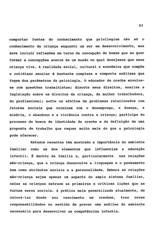 83



comportar    fontes      do   conhecimento   que      privilegiam     não    só     o
conhecimento da criança enquanto um ser em desenvolvimento, mas
deve incluir reflexões em torno da concepção de homem que se quer
formar e concepções acerca de um mundo no qual desejamos que essa
criança viva. A realidade social, cultural e econômica que compõe
o cotidiano escolar é bastante complexa e comporta análises que
fogem dos parâmetros da psicologia. O educador de creche envolve-
se com questões trabalhistas; discute seus direitos, analisa a
legislação sobre os direitos da criança, da mulher trabalhadora,
do profissional; sofre os efeitos de problemas relacionados com
fatores sociais que culminam           com   o     desemprego, a         doença,    a
miséria, o abandono e a violência contra a criança; participa do
processo de busca de identidade da creche e da definição de uma
proposta de trabalho que requer muito mais do que a psicologia
pode oferecer.
             Estudos recentes têm mostrado a importância do ambiente
familiar     como   um    dos   elementos    que      influenciam    a    educação
infantil. É dentro da família e, particularmente                    nas relações
mãe-criança, que a criança desenvolve a linguagem e o pensamento
bem como atributos sociais e a personalidade. Embora as relações
mãe-criança sejam apenas um aspecto do amplo sistema familiar,
nelas as crianças extraem as primeiras e críticas lições que as
tornam seres sociais. A prática mais generalizada atualmente, de
colocá-las     desde      seu   nascimento       em    creches,     traz     novas
responsabilidades no sentido de prever uma análise do ambiente
necessário para desenvolver as competências infantis.
 