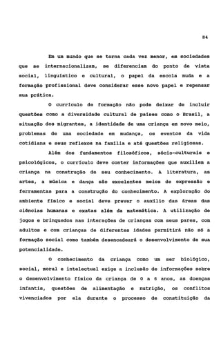 84



            Em um mundo que se torna cada vez menor, em sociedades
que   se   internacionalizam, se diferenciam do                     ponto    de vista
social, linguístico e cultural, o papel da escola muda e a
formação profissional deve considerar esse novo papel e repensar
sua prática.
            O currículo de formação não pode deixar de                        incluir
questões como a diversidade cultural de países como o Brasil, a
situação dos migrantes, a identidade de uma criança em novo meio,
problemas de       uma    sociedade em       mudança,      os    eventos      da   vida
cotidiana e seus reflexos na família e até questões religiosas.
            Além    dos    fundamentos filosóficos, sócio-culturais e
psicológicos, o currículo deve conter informações que auxiliem a
criança na construção de seu conhecimento.                      A    literatura, as
artes, a música e dança são excelentes meios de expressão e
ferramentas para a construção do conhecimento. A exploração do
ambiente físico e social deve prever o auxílio das áreas das
ciências humanas e exatas além da matemática. A utilização de
jogos e brinquedos nas interações de crianças com seus pares, com
adultos e com crianças de diferentes idades permitirá não só a
formação social como também desencadeará o desenvolvimento de sua
potencialidade.
            O   conhecimento da          criança    como    um      ser     biológico,
social, moral e intelectual exige a inclusão de informações sobre
o desenvolvimento físico da criança de O a 6 anos, as doenças
infantis,    questões      de   alimentação     e   nutrição,         os     conflitos
vivenciados     por      ela   durante   o   processo      de       constituição da
 