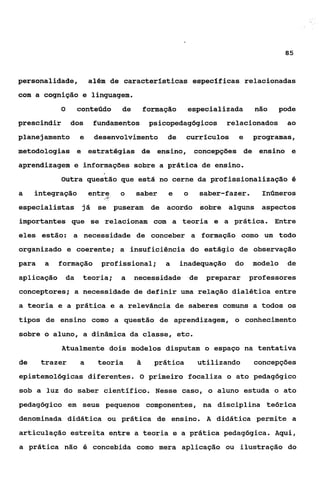 85



personalidade,           além de características específicas relacionadas
com a cognição e linguagem.
            O        conteúdo   de      formação    especializada      não   pode
prescindir       dos      fundamentos    psicopedagógicos     relacionados     ao
planejamento         e    desenvolvimento    de     currículos   e    programas,
metodologias e estratégias de ensino, concepções de ensino e
aprendizagem e informações sobre a prática de ensino.
            Outra questão que está no cerne da profissionalização O
a    integraçãoentre o
                   -.    saber e   o  saber-fazer. Inúmeros
especialistas já se puseram de acordo sobre alguns aspectos
importantes que se relacionam com a teoria e a prática. Entre
eles estão: a necessidade de conceber a formação como um todo
organizado e coerente; a insuficiência do estágio de observação
para   a    formação        profissional;    a     inadequação   do   modelo   de
aplicação       da    teoria;   a    necessidade     de   preparar    professores
conceptores; a necessidade de definir uma relação dialética entre
a teoria e a prática e a relevância de saberes comuns a todos os
tipos de ensino como a questão de aprendizagem, o conhecimento
sobre o aluno, a dinâmica da classe, etc.
             Atualmente dois modelos disputam o espaço na tentativa
de     trazer        a     teoria         prática      utilizando      concepções
epistemológicas diferentes. O primeiro focaliza o ato pedagógico
sob a luz do saber científico. Nesse caso, a aluno estuda o ato
pedagógico em seus pequenos componentes, na disciplina teórica
denominada didática ou prática de ensino. A didática permite a
articulação estreita entre a teoria e a prática pedagógica. Aqui,
a prática não é concebida como mera aplicação ou ilustração do
 