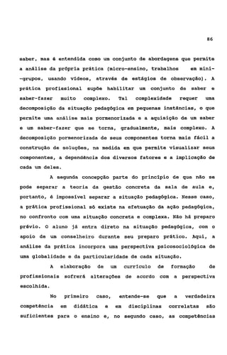 86



saber, mas B entendida como um conjunto de abordagens que permite
a análise da própria prática (micro-ensino, trabalhos                      em mini-
-grupos, usando vídeos, através de estágios de observação).                       A
prática profissional       supõe habilitar um             conjunto de saber e
saber-fazer       muito   complexo.          Tal     complexidade       requer   uma
decomposição da situação pedagógica em pequenas instâncias, o que
permite uma análise mais pormenorizada e a aquisição de um saber
e um saber-fazer que se torna, gradualmente, mais complexo. A
decomposição pormenorizada de seus componentes torna mais fácil a
construção de soluções, na medida em que permite visualizar seus
componentes, a dependência dos diversos fatores e a implicação de
cada um deles.
             A segunda concepção parte do princípio de que não se

pode separar a teoria da gestão concreta da sala de aula e,
portanto, é imposslvel separar a situação pedagógica. Nesse caso,
a prática profissional só existe na efetuação da ação pedagógica,
no confronto com uma situação concreta e complexa. Não há preparo
prévio. O aluno já entra direto na situação pedagógica, com o
apoio de um conselheiro durante seu preparo prático.                        Aqui, a
análise da prática incorpora uma perspectiva psicosociológica de
uma globalidade e da particularidade de cada situação.
             A    elaboração   üe       um    currículo     de    formação        de
profissionais sofrerá alterações de acordo com                      a perspectiva
escolhida.
             No    primeiro    caso,         entende-se     que     a    verdadeira
competência       em   didática     e    em        disciplinas    correlatas     são
suficientes para o ensino e, no segundo caso, as competências
 