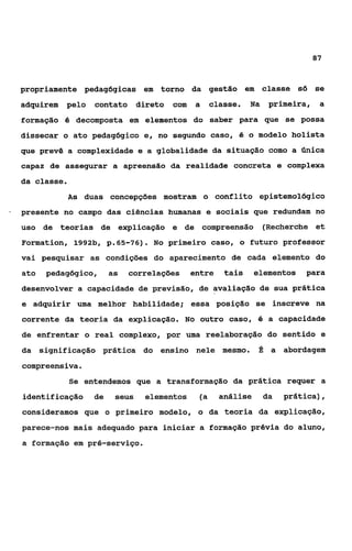 87



    propriamente pedagógicas em torno da gestão em classe só se
    adquirem   pelo     contato     direto    com    a    classe.   Na    primeira,    a
    formação é decomposta em elementos do saber para que se possa
    dissecar o ato pedagógico e, no segundo caso, é o modelo holista
    que prevê a complexidade e a globalidade da situação como a única
    capaz de assegurar a apreensão da realidade concreta e complexa
    da classe.
                 As   duas concepções mostram o conflito epistemolõgico
-   presente no campo das ciências humanas e sociais que redundam no
    uso de teorias de explicação e de compreensão (Recherche et
    Formation, 1992b, p. 65-76)      . No    primeiro caso, o futuro professor
    vai pesquisar as condições do aparecimento de cada elemento do
    ato    pedagógico,      as   correlações        entre    tais     elementos   para
    desenvolver a capacidade de previsão, de avaliação de sua prática
    e adquirir uma melhor habilidade; essa posição se inscreve na
    corrente da teoria da explicação. No outro caso, é a capacidade
    de enfrentar o real complexo, por uma reelaboração do sentido e
    da    significação prática do ensino nele mesmo.                  fi a abordagem
    compreensiva.
                 Se entendemos que a transformação da prática requer a
    identificação      de    seus    elementos       (a     análise      da   prática),
    consideramos que o primeiro modelo, o da teoria da explicação,
    parece-nos mais adequado para iniciar a formação prévia do aluno,
    a formação em pré-serviço.
 