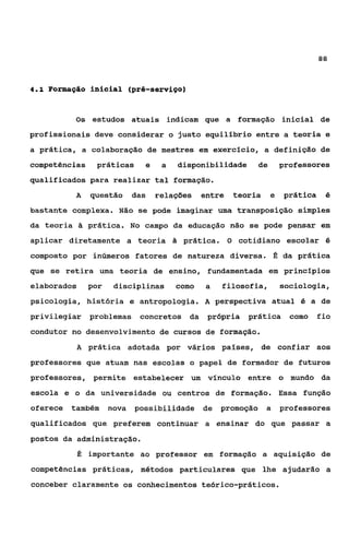 aa


4 . 1 Forniciqão   i n i c i a l (pré-serviço)


             Os estudos atuais indicam que a formação inicial de
profissionais deve considerar o justo equilíbrio entre a teoria e
a prática, a colaboração de mestres em exercício, a definição de
competências        práticas      e   a        disponibilidade   de   professores
qualificados para realizar tal formação.
             A     questão das relações entre teoria e prática                 é

bastante complexa. Não se pode imaginar uma transposição simples
da teoria    ?a    prática. No campo da educação não se pode pensar em
aplicar diretamente a teoria              ?a    prática. O cotidiano escolar 6
composto por inúmeros fatores de natureza diversa. É da prática
que se retira uma teoria de ensino, fundamentada em princípios
elaborados         por   disciplinas       como     a   filosofia,    sociologia,
psicologia, história e antropologia. A perspectiva atual 6 a de
privilegiar problemas concretos da própria prática como fio
condutor no desenvolvimento de cursos de formação.
             A     prática adotada por vários países, de confiar aos
professores que atuam nas escolas o papel de formador de futuros
professores, permite estabelecer um vínculo entre o mundo da
escola e o da universidade ou centros de formação. Essa função
oferece também nova possibilidade de promoção a professores
qualificados que preferem continuar a ensinar do que passar a
postos da administração.
             É     importante ao professor em formação a aquisição de
competências práticas, métodos particulares que lhe ajudarão a
conceber claramente os conhecimentos teórico-práticos.
 